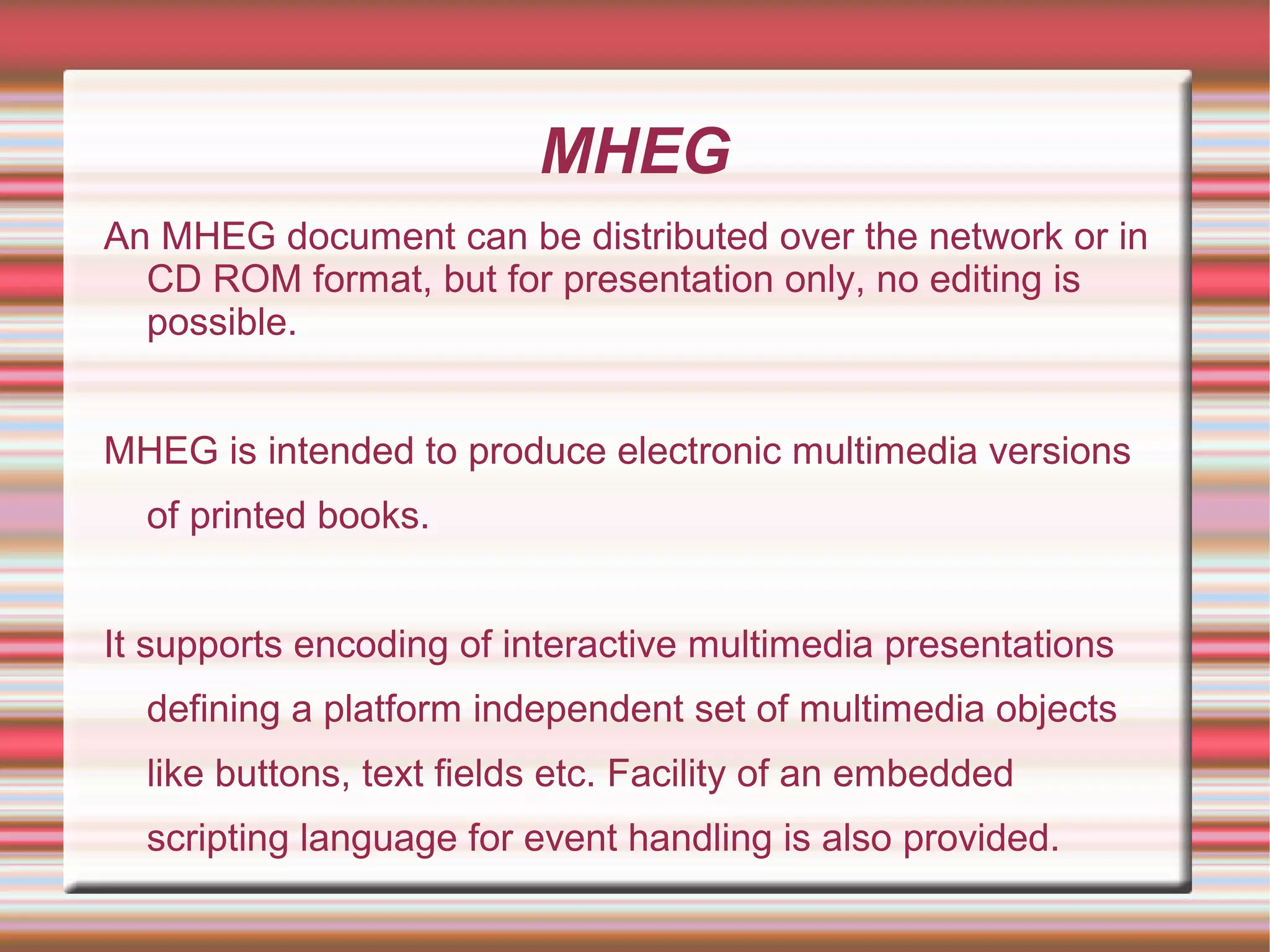 MHEG
An MHEG document can be distributed over the network or in
CD ROM format, but for presentation only, no editing is
possible.
MHEG is intended to produce electronic multimedia versions
of printed books.
It supports encoding of interactive multimedia presentations
defining a platform independent set of multimedia objects
like buttons, text fields etc. Facility of an embedded
scripting language for event handling is also provided.
 