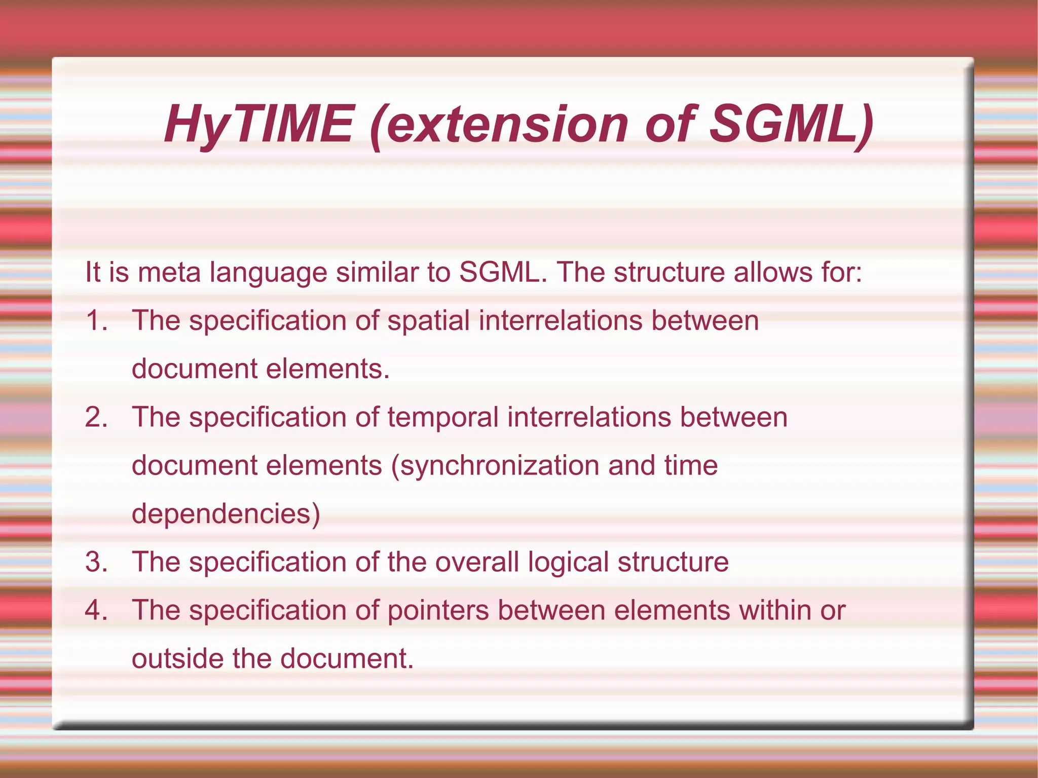 HyTIME (extension of SGML)
It is meta language similar to SGML. The structure allows for:
1. The specification of spatial interrelations between
document elements.
2. The specification of temporal interrelations between
document elements (synchronization and time
dependencies)
3. The specification of the overall logical structure
4. The specification of pointers between elements within or
outside the document.
 