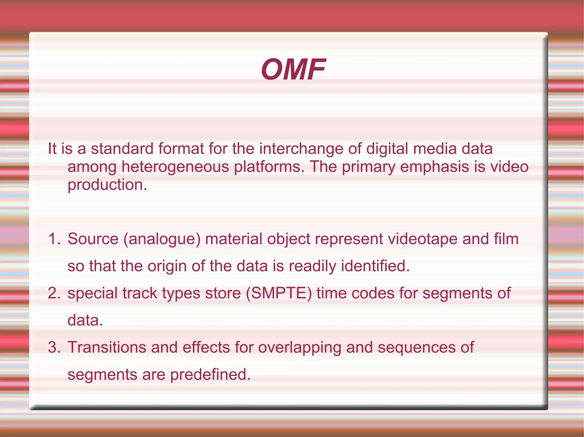 OMF
It is a standard format for the interchange of digital media data
among heterogeneous platforms. The primary emphasis is video
production.
1. Source (analogue) material object represent videotape and film
so that the origin of the data is readily identified.
2. special track types store (SMPTE) time codes for segments of
data.
3. Transitions and effects for overlapping and sequences of
segments are predefined.
 