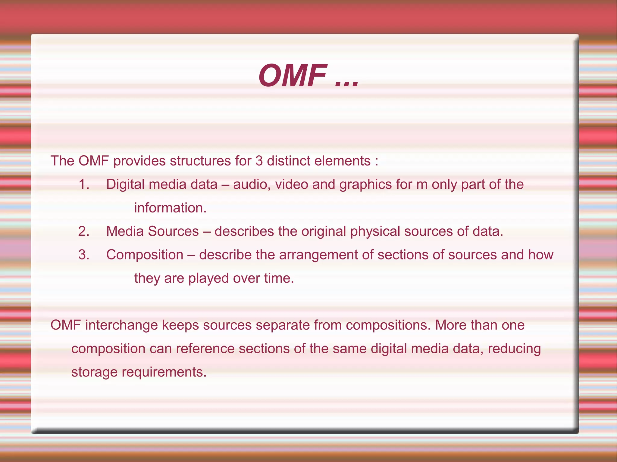 OMF ...
The OMF provides structures for 3 distinct elements :
1. Digital media data – audio, video and graphics for m only part of the
information.
2. Media Sources – describes the original physical sources of data.
3. Composition – describe the arrangement of sections of sources and how
they are played over time.
OMF interchange keeps sources separate from compositions. More than one
composition can reference sections of the same digital media data, reducing
storage requirements.
 