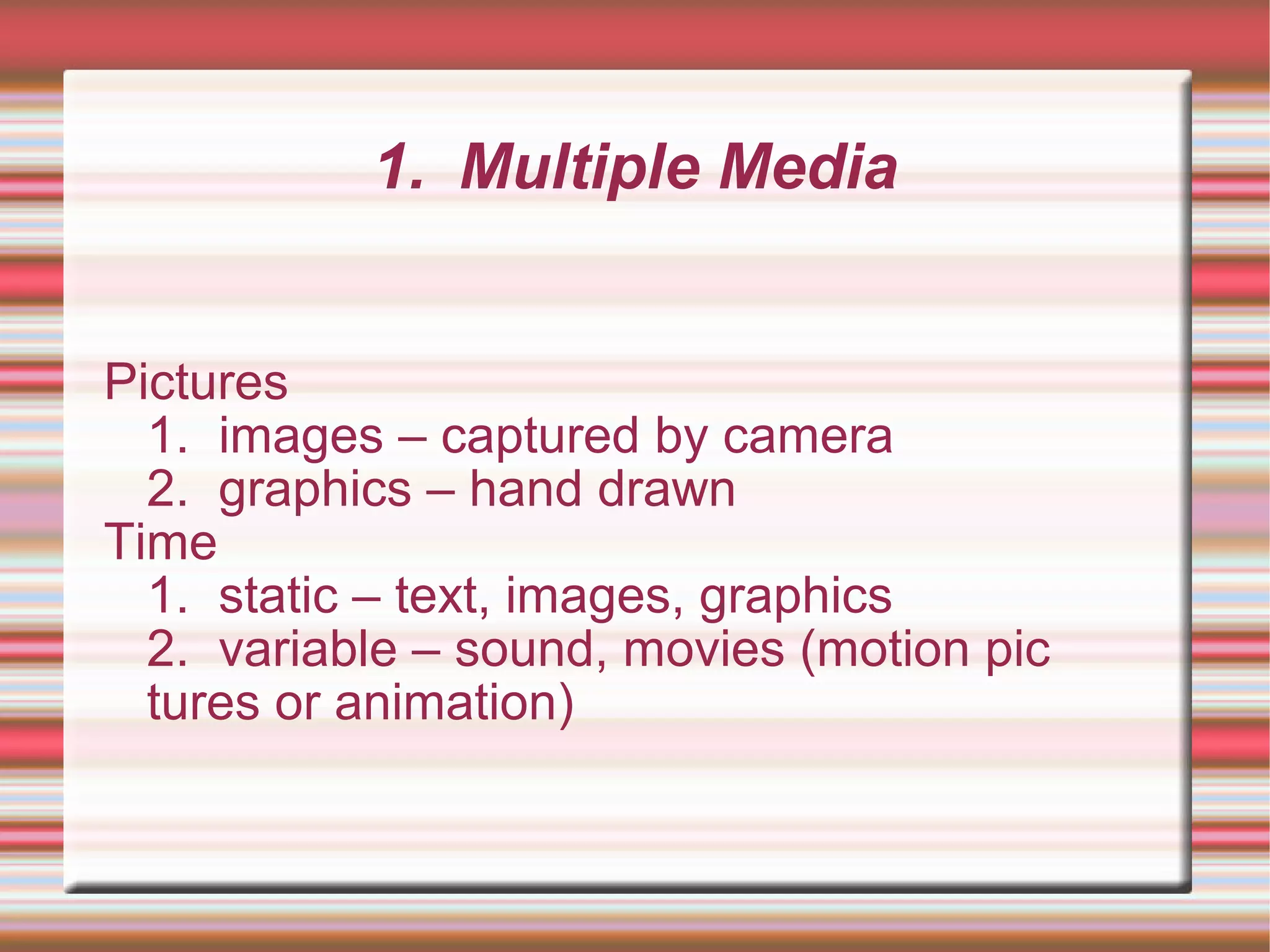 1. Multiple Media
Pictures
1. images – captured by camera
2. graphics – hand drawn
Time
1. static – text, images, graphics
2. variable – sound, movies (motion pic
tures or animation)
 