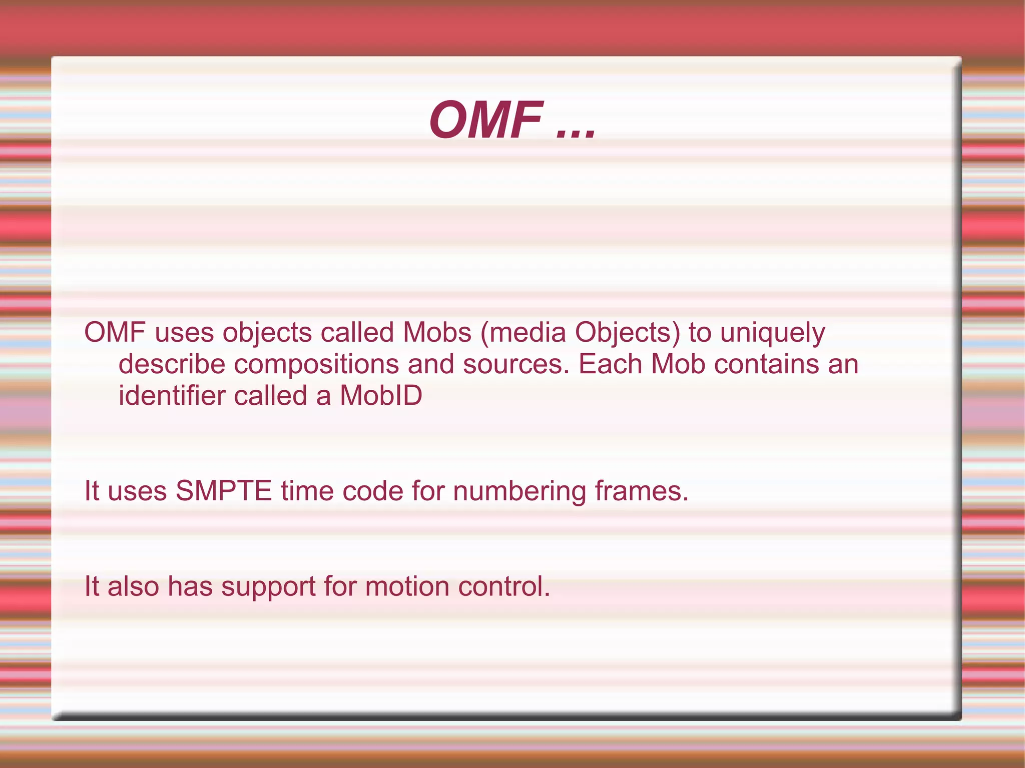 OMF ...
OMF uses objects called Mobs (media Objects) to uniquely
describe compositions and sources. Each Mob contains an
identifier called a MobID
It uses SMPTE time code for numbering frames.
It also has support for motion control.
 