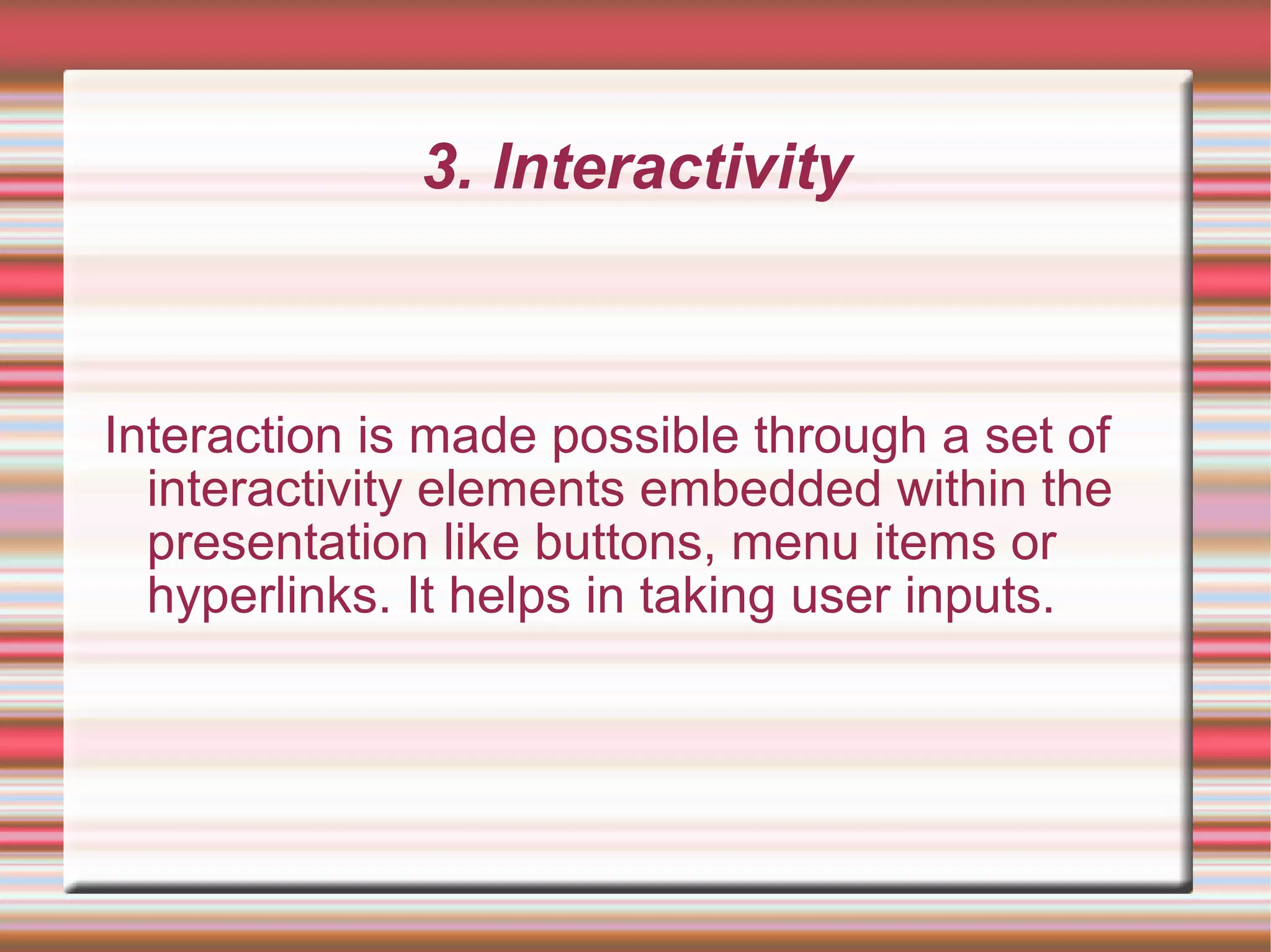 3. Interactivity
Interaction is made possible through a set of
interactivity elements embedded within the
presentation like buttons, menu items or
hyperlinks. It helps in taking user inputs.
 