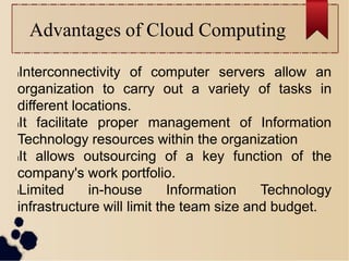 Advantages of Cloud Computing
lInterconnectivity of computer servers allow an
organization to carry out a variety of tasks in
different locations.
lIt facilitate proper management of Information
Technology resources within the organization
lIt allows outsourcing of a key function of the
company's work portfolio.
lLimited in-house Information Technology
infrastructure will limit the team size and budget.
 