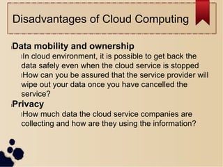 Disadvantages of Cloud Computing
lData mobility and ownership
lIn cloud environment, it is possible to get back the
data safely even when the cloud service is stopped
lHow can you be assured that the service provider will
wipe out your data once you have cancelled the
service?
lPrivacy
lHow much data the cloud service companies are
collecting and how are they using the information?
 