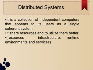•It is a collection of independent computers
that appears to its users as a single
coherent system
•It share resources and to utilize them better
•(resources – infrastructure, runtime
environments and services)
Distributed Systems
 