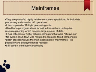 •They are powerful, highly reliable computers specialized for bulk data
processing and massive I/O operations
•It is composed of Multiple processing units
•Used by large organizations for online transactions, enterprise
resource planning which process large amount of data.
•It has collection of highly reliable computers that were “always-on”
•No system shut-down was required to replaced failed components
•Batch processing was the main application of mainframes – its
popularity and deployment has reduced.
•Still used in transaction processing
Mainframes
 