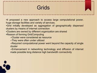 •It proposed a new approach to access large computational power,
huge storage facilities and variety of services.
•Grid initially developed as aggregation of geographically dispersed
clusters by means of internet connection
•Clusters are owned by different organization are shared
•Reason of forming GridComputing
–Cluster were considered as resource
–They were often under utilized
–Required computational power went beyond the capacity of single
cluster
–Enhancement in networking technology and diffusion of internet
made possible long distance high bandwidth connectivity
Grids
 