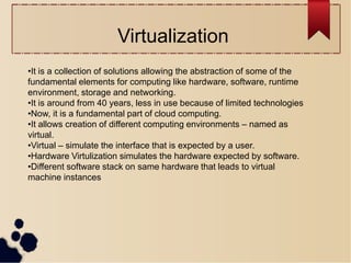 •It is a collection of solutions allowing the abstraction of some of the
fundamental elements for computing like hardware, software, runtime
environment, storage and networking.
•It is around from 40 years, less in use because of limited technologies
•Now, it is a fundamental part of cloud computing.
•It allows creation of different computing environments – named as
virtual.
•Virtual – simulate the interface that is expected by a user.
•Hardware Virtulization simulates the hardware expected by software.
•Different software stack on same hardware that leads to virtual
machine instances
Virtualization
 