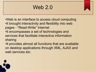 •Web is an interface to access cloud computing
•It brought interactivity and flexibility into web
pages - “Read-Write” Internet
•It encompasses a set of technologies and
services that facilitate interactive information
sharing
•It provides almost all functions that are available
on desktop applications through XML, AJAX and
web services etc.
Web 2.0
 