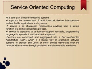 •It is core part of cloud computing systems
•It supports the development of rapid, low-cost, flexible, interoperable,
and evolvable applications and systems
•A service is an abstraction representing anything from a simple
function to a complex business process.
•A service is supposed to be loosely coupled, reusable, programming
language independent, and location transparent
•Services are composed and aggregated into a Service-Oriented
Architecture (SOA), which is a logical way of organizing software
systems to provide end users or other entities distributed over the
network with services through published and discoverable interfaces.
Service Oriented Computing
 