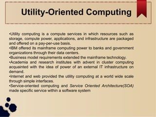 •Utility computing is a compute services in which resources such as
storage, compute power, applications, and infrastructure are packaged
and offered on a pay-per-use basis.
•IBM offered its mainframe computing power to banks and government
organizations through their data centers.
•Business model requirements extended the mainframe technology.
•Academia and research institutes with advent in cluster computing
acquainted with the idea of power of an external IT infrastructure on
demand.
•Internet and web provided the utility computing at a world wide scale
through simple interfaces.
•Service-oriented computing and Service Oriented Architecture(SOA)
made specific service within a software system
Utility-Oriented Computing
 
