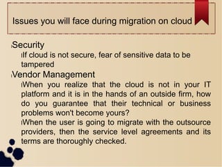 Issues you will face during migration on cloud
lSecurity
lIf cloud is not secure, fear of sensitive data to be
tampered
lVendor Management
lWhen you realize that the cloud is not in your IT
platform and it is in the hands of an outside firm, how
do you guarantee that their technical or business
problems won't become yours?
lWhen the user is going to migrate with the outsource
providers, then the service level agreements and its
terms are thoroughly checked.
 