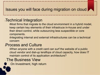 Issues you will face during migration on cloud
lTechnical Integration
lMost firms that migrate to the cloud environment in a hybrid model,
keep certain key elements of their infrastruce in-house and under
their direct control, while outsourcing less suspectible or core
components.
lIntegrating internal and external infrastructures can be a technical
concern
lProcess and Culture
lWhen anyone with a credit card can surf the website of a public
cloud vendor and dial-up teraflops of cloud capacity, how does IT
maintain control of its application architecture?
The Business View
On Investment, high return
 
