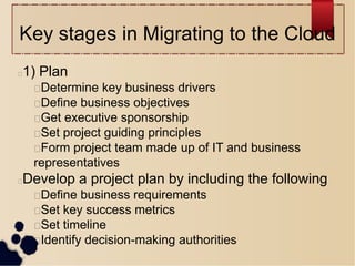 Key stages in Migrating to the Cloud
1) Plan
Determine key business drivers
Define business objectives
Get executive sponsorship
Set project guiding principles
Form project team made up of IT and business
representatives
Develop a project plan by including the following
Define business requirements
Set key success metrics
Set timeline
Identify decision-making authorities
 
