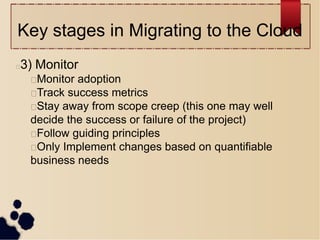 Key stages in Migrating to the Cloud
3) Monitor
Monitor adoption
Track success metrics
Stay away from scope creep (this one may well
decide the success or failure of the project)
Follow guiding principles
Only Implement changes based on quantifiable
business needs
 