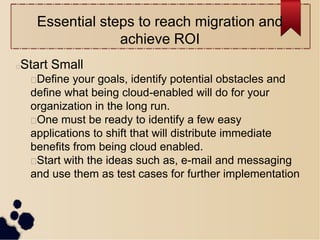 Essential steps to reach migration and
achieve ROI
Start Small
Define your goals, identify potential obstacles and
define what being cloud-enabled will do for your
organization in the long run.
One must be ready to identify a few easy
applications to shift that will distribute immediate
benefits from being cloud enabled.
Start with the ideas such as, e-mail and messaging
and use them as test cases for further implementation
 
