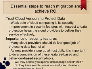 Essential steps to reach migration and
achieve ROI
Trust Cloud Vendors to Protect Data
Weak poin of cloud computing is its security
Improvement in security features with respect to data
protection helps the cloud providers to deliver their
service effectively.
Importance of security features
Many cloud providers should deliver good job of
protecting data but not all
As new providers pop up almost daily, it is important
to do a comparision of these features-based and
behaviour-based security-tools.
 Will they protect you against data leakage and IP theft?
 Do they have solid business continutiy and disaster-
 