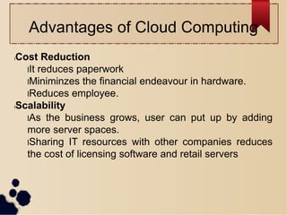 Advantages of Cloud Computing
lCost Reduction
lIt reduces paperwork
lMiniminzes the financial endeavour in hardware.
lReduces employee.
lScalability
lAs the business grows, user can put up by adding
more server spaces.
lSharing IT resources with other companies reduces
the cost of licensing software and retail servers
 