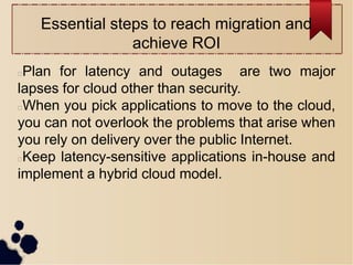 Essential steps to reach migration and
achieve ROI
Plan for latency and outages are two major
lapses for cloud other than security.
When you pick applications to move to the cloud,
you can not overlook the problems that arise when
you rely on delivery over the public Internet.
Keep latency-sensitive applications in-house and
implement a hybrid cloud model.
 