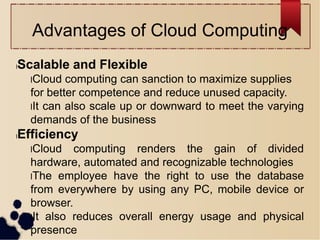 Advantages of Cloud Computing
lScalable and Flexible
lCloud computing can sanction to maximize supplies
for better competence and reduce unused capacity.
lIt can also scale up or downward to meet the varying
demands of the business
lEfficiency
lCloud computing renders the gain of divided
hardware, automated and recognizable technologies
lThe employee have the right to use the database
from everywhere by using any PC, mobile device or
browser.
lIt also reduces overall energy usage and physical
presence
 