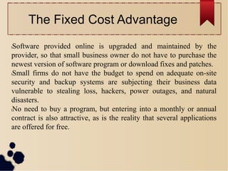 The Fixed Cost Advantage
lSoftware provided online is upgraded and maintained by the
provider, so that small business owner do not have to purchase the
newest version of software program or download fixes and patches.
lSmall firms do not have the budget to spend on adequate on-site
security and backup systems are subjecting their business data
vulnerable to stealing loss, hackers, power outages, and natural
disasters.
lNo need to buy a program, but entering into a monthly or annual
contract is also attractive, as is the reality that several applications
are offered for free.
 