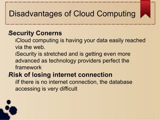 Disadvantages of Cloud Computing
lSecurity Conerns
lCloud computing is having your data easily reached
via the web.
lSecurity is stretched and is getting even more
advanced as technology providers perfect the
framework
lRisk of losing internet connection
lIf there is no internet connection, the database
accessing is very difficult
 