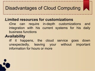 Disadvantages of Cloud Computing
lLimited resources for customizations
lOne can require in-depth customizations and
integration with his current systems for his daily
business functions
lAvailability
lIf it happens, the cloud service goes down
unexpectedly, leaving your without important
information for hours or more
 