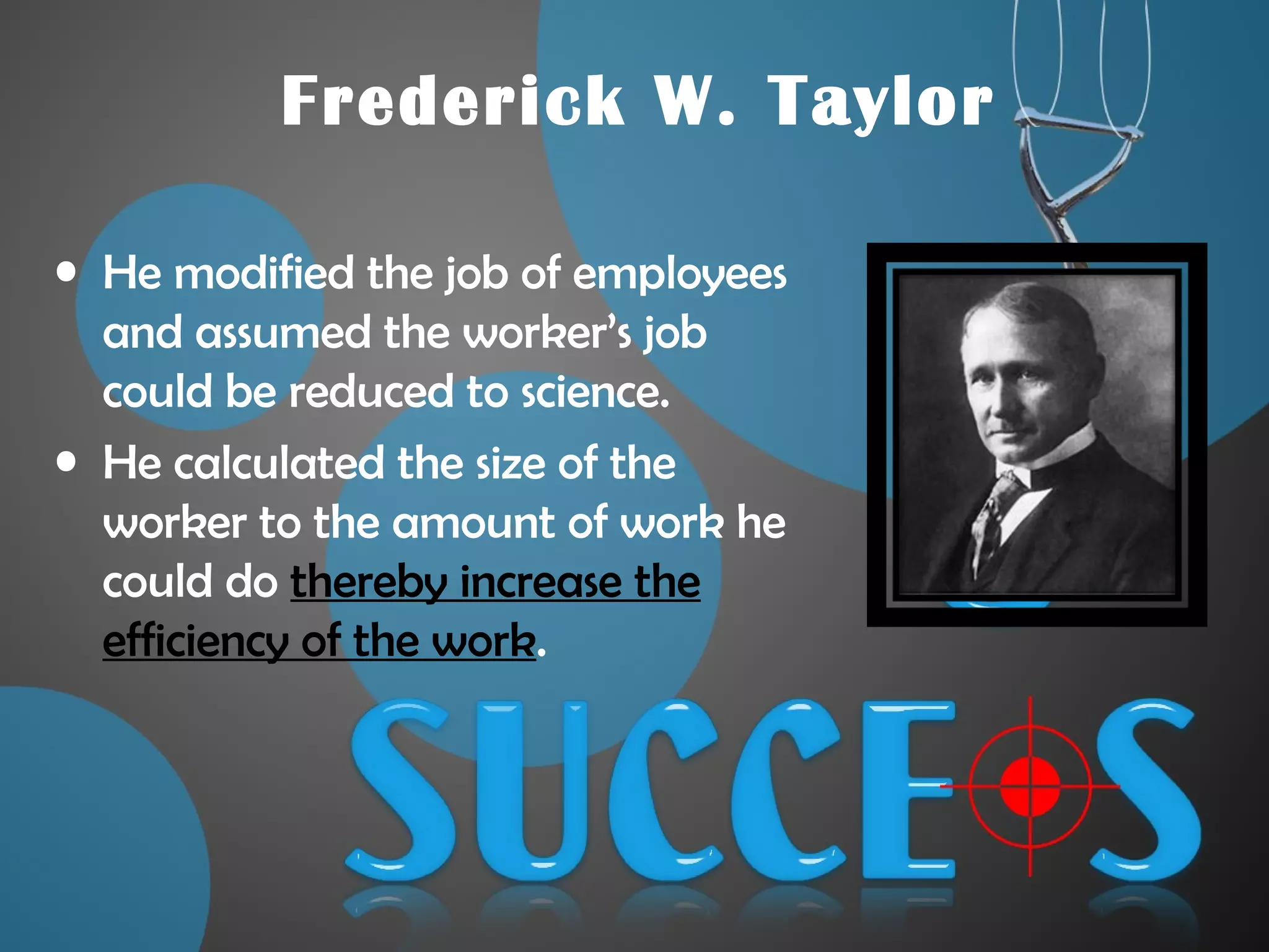 Frederick W. Taylor
• He modified the job of employees
and assumed the worker’s job
could be reduced to science.
• He calculated the size of the
worker to the amount of work he
could do thereby increase the
efficiency of the work.
 