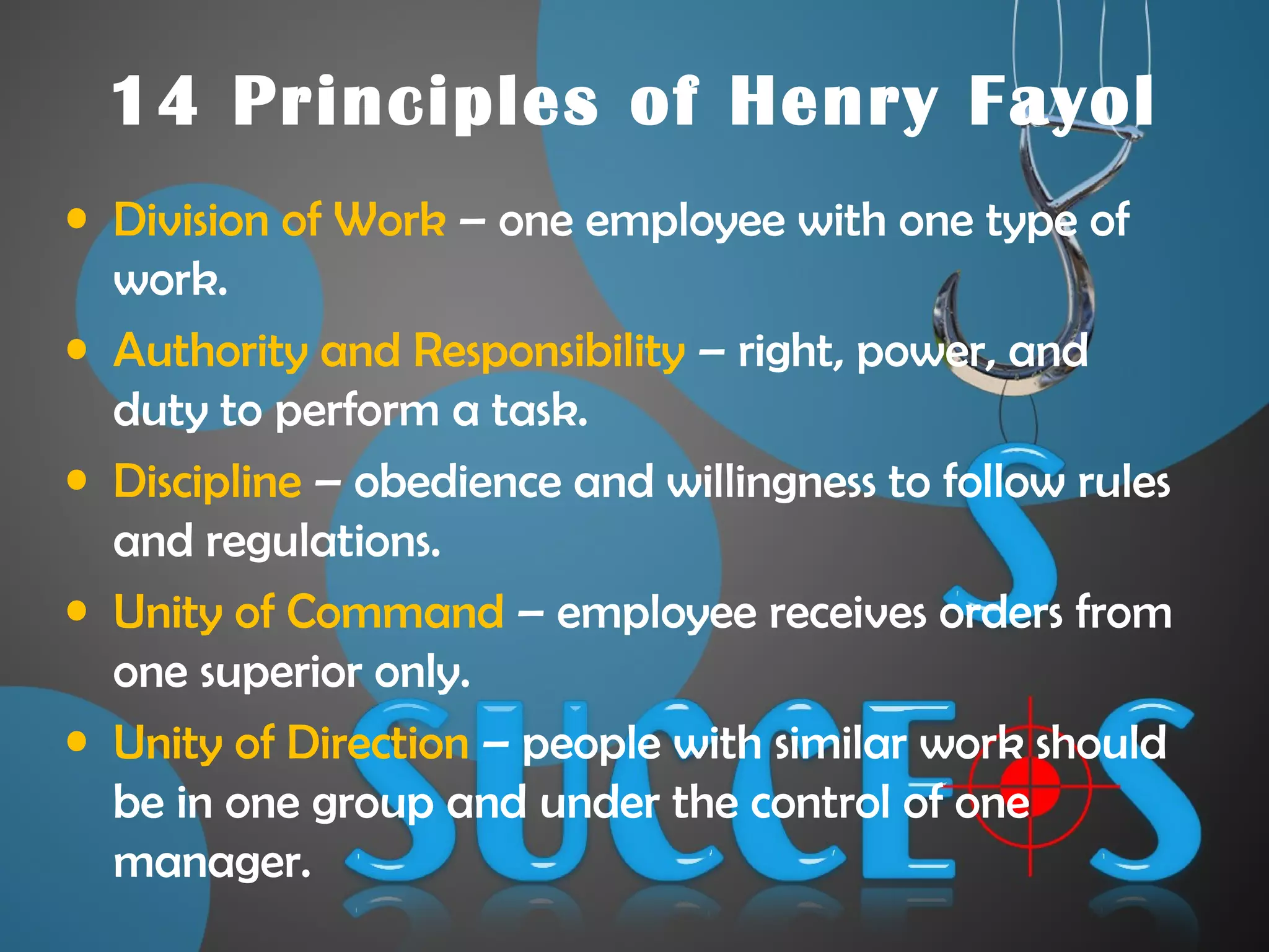 14 Principles of Henry Fayol
• Division of Work – one employee with one type of
work.
• Authority and Responsibility – right, power, and
duty to perform a task.
• Discipline – obedience and willingness to follow rules
and regulations.
• Unity of Command – employee receives orders from
one superior only.
• Unity of Direction – people with similar work should
be in one group and under the control of one
manager.
 