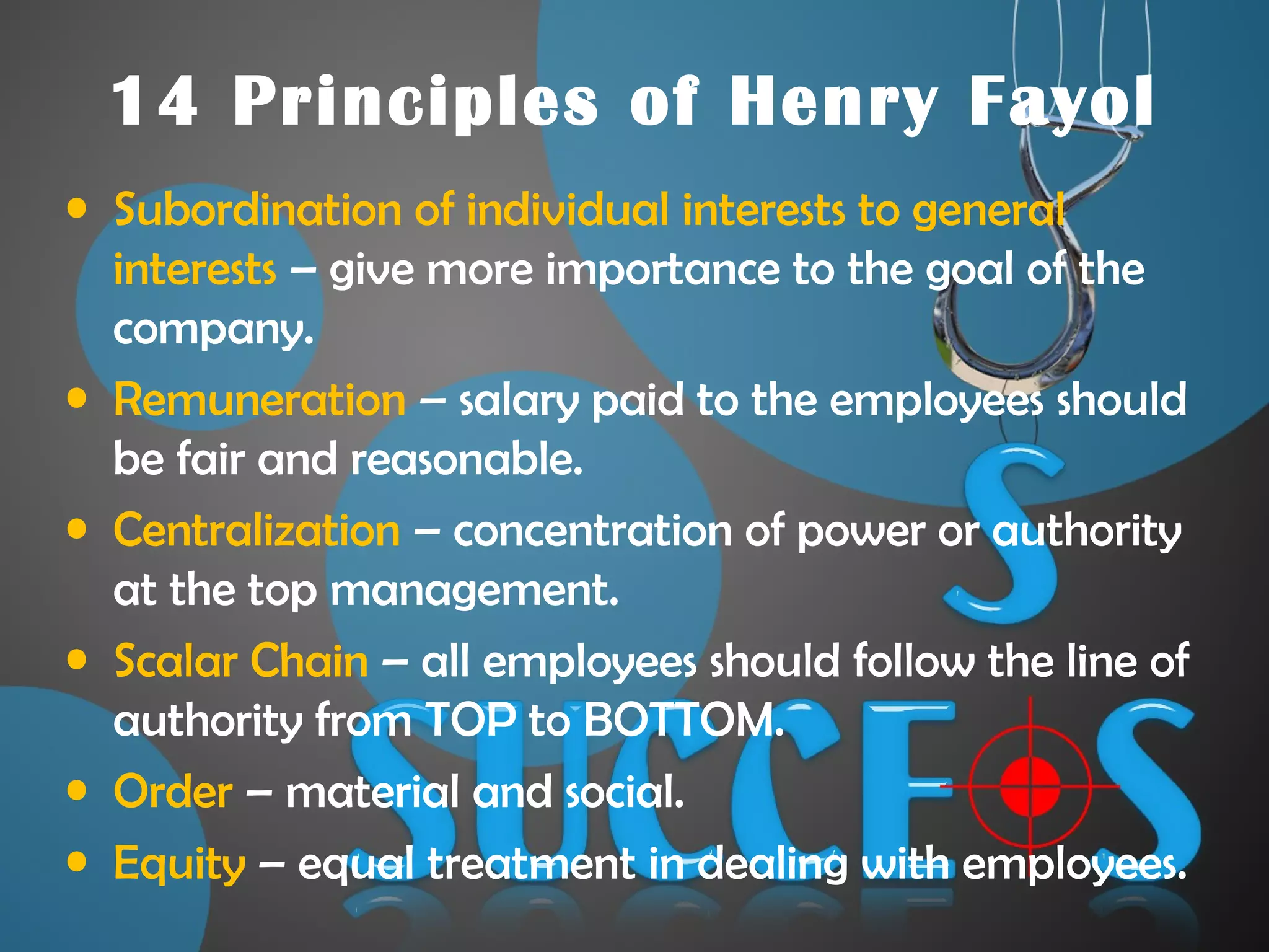 14 Principles of Henry Fayol
• Subordination of individual interests to general
interests – give more importance to the goal of the
company.
• Remuneration – salary paid to the employees should
be fair and reasonable.
• Centralization – concentration of power or authority
at the top management.
• Scalar Chain – all employees should follow the line of
authority from TOP to BOTTOM.
• Order – material and social.
• Equity – equal treatment in dealing with employees.
 