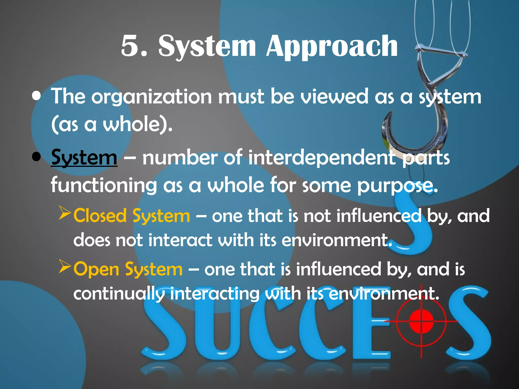 5. System Approach
• The organization must be viewed as a system
(as a whole).
• System – number of interdependent parts
functioning as a whole for some purpose.
Closed System – one that is not influenced by, and
does not interact with its environment.
Open System – one that is influenced by, and is
continually interacting with its environment.
 