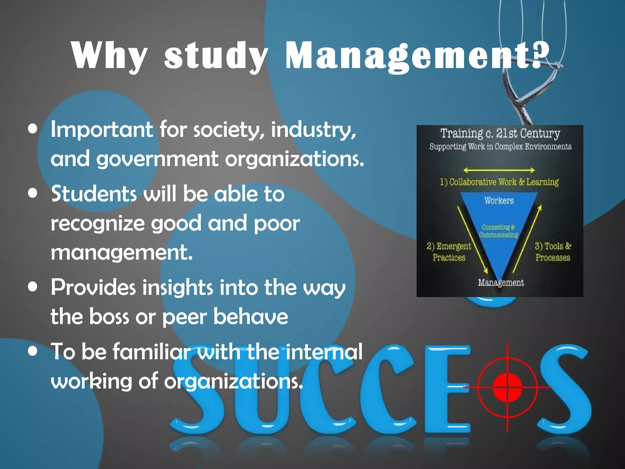 Why study Management?
• Important for society, industry,
and government organizations.
• Students will be able to
recognize good and poor
management.
• Provides insights into the way
the boss or peer behave
• To be familiar with the internal
working of organizations.
 