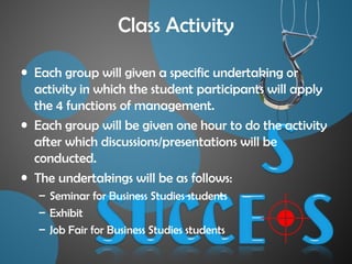 Class Activity
• Each group will given a specific undertaking or
activity in which the student participants will apply
the 4 functions of management.
• Each group will be given one hour to do the activity
after which discussions/presentations will be
conducted.
• The undertakings will be as follows:
– Seminar for Business Studies students
– Exhibit
– Job Fair for Business Studies students
 