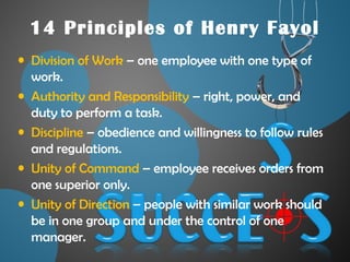14 Principles of Henry Fayol
• Division of Work – one employee with one type of
work.
• Authority and Responsibility – right, power, and
duty to perform a task.
• Discipline – obedience and willingness to follow rules
and regulations.
• Unity of Command – employee receives orders from
one superior only.
• Unity of Direction – people with similar work should
be in one group and under the control of one
manager.
 