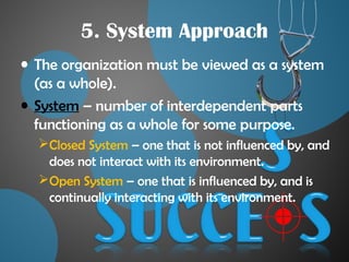 5. System Approach
• The organization must be viewed as a system
(as a whole).
• System – number of interdependent parts
functioning as a whole for some purpose.
Closed System – one that is not influenced by, and
does not interact with its environment.
Open System – one that is influenced by, and is
continually interacting with its environment.
 
