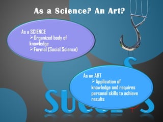 As a Science? An Art?
As a SCIENCE
Organized body of
knowledge
Formal (Social Science)
As an ART
Application of
knowledge and requires
personal skills to achieve
results
 