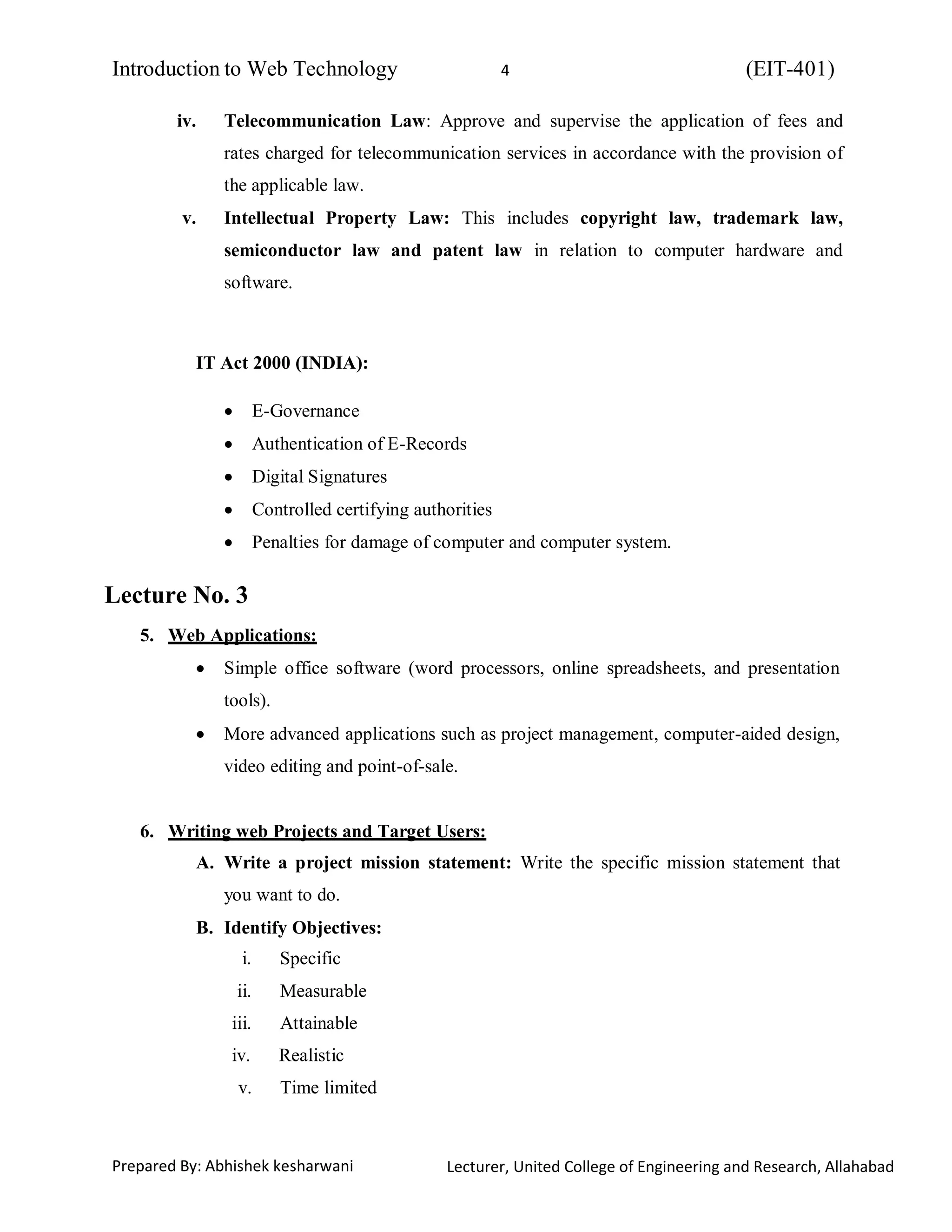 Introduction to Web Technology (EIT-401)4
Prepared By: Abhishek kesharwani Lecturer, United College of Engineering and Research, Allahabad
iv. Telecommunication Law: Approve and supervise the application of fees and
rates charged for telecommunication services in accordance with the provision of
the applicable law.
v. Intellectual Property Law: This includes copyright law, trademark law,
semiconductor law and patent law in relation to computer hardware and
software.
IT Act 2000 (INDIA):
E-Governance
Authentication of E-Records
Digital Signatures
Controlled certifying authorities
Penalties for damage of computer and computer system.
Lecture No. 3
5. Web Applications:
Simple office software (word processors, online spreadsheets, and presentation
tools).
More advanced applications such as project management, computer-aided design,
video editing and point-of-sale.
6. Writing web Projects and Target Users:
A. Write a project mission statement: Write the specific mission statement that
you want to do.
B. Identify Objectives:
i. Specific
ii. Measurable
iii. Attainable
iv. Realistic
v. Time limited
 