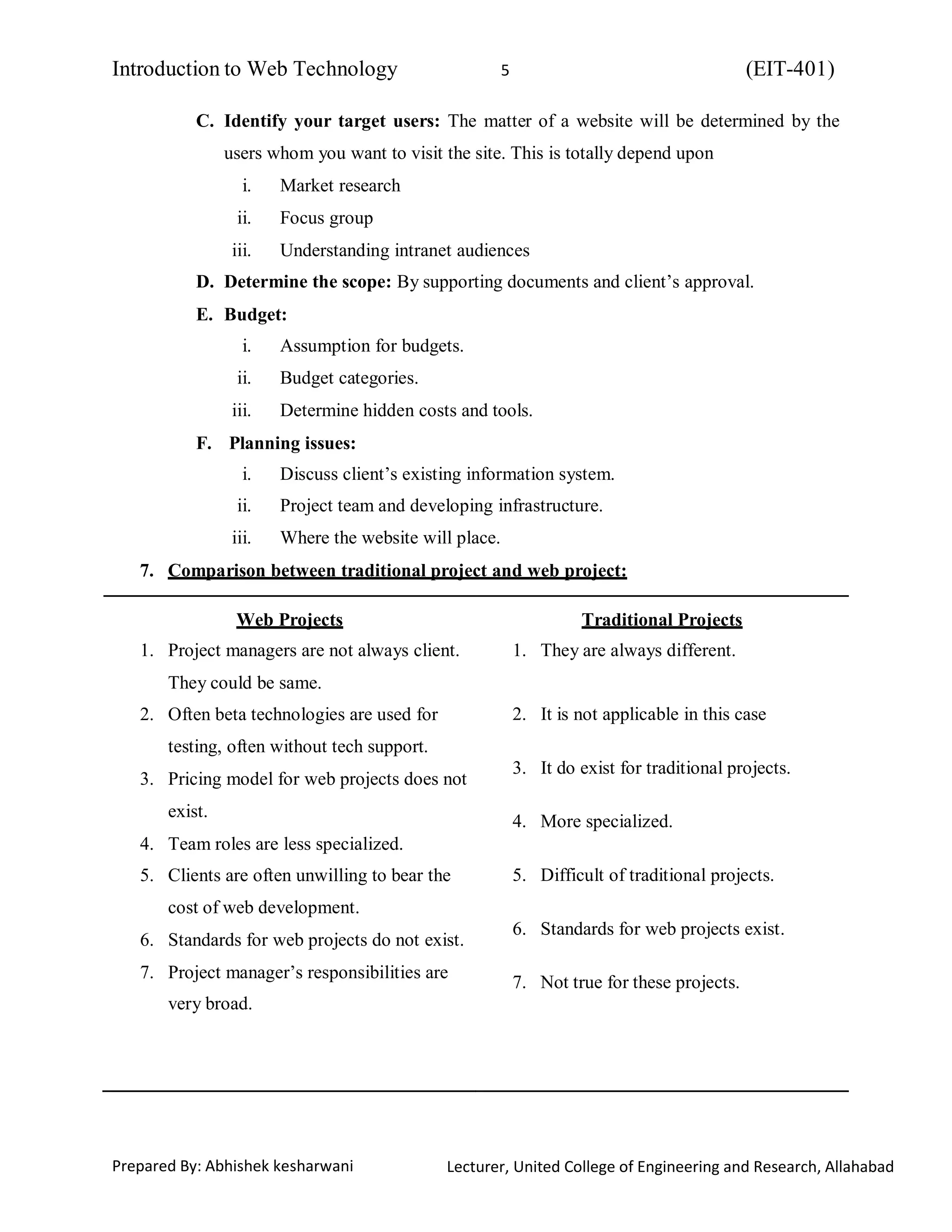 Introduction to Web Technology (EIT-401)5
Prepared By: Abhishek kesharwani Lecturer, United College of Engineering and Research, Allahabad
C. Identify your target users: The matter of a website will be determined by the
users whom you want to visit the site. This is totally depend upon
i. Market research
ii. Focus group
iii. Understanding intranet audiences
D. Determine the scope: By supporting documents and client’s approval.
E. Budget:
i. Assumption for budgets.
ii. Budget categories.
iii. Determine hidden costs and tools.
F. Planning issues:
i. Discuss client’s existing information system.
ii. Project team and developing infrastructure.
iii. Where the website will place.
7. Comparison between traditional project and web project:
Web Projects
1. Project managers are not always client.
They could be same.
2. Often beta technologies are used for
testing, often without tech support.
3. Pricing model for web projects does not
exist.
4. Team roles are less specialized.
5. Clients are often unwilling to bear the
cost of web development.
6. Standards for web projects do not exist.
7. Project manager’s responsibilities are
very broad.
Traditional Projects
1. They are always different.
2. It is not applicable in this case
3. It do exist for traditional projects.
4. More specialized.
5. Difficult of traditional projects.
6. Standards for web projects exist.
7. Not true for these projects.
 