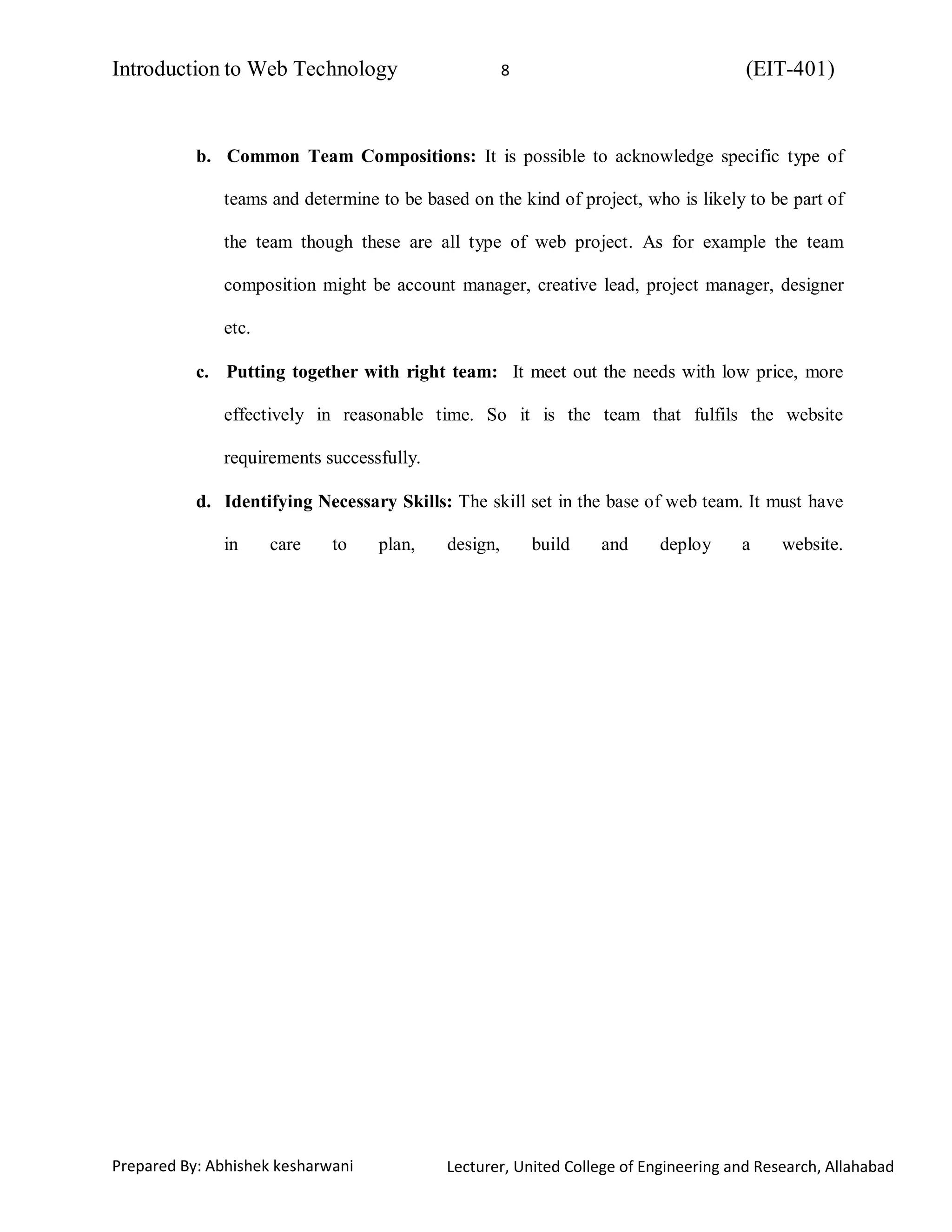 Introduction to Web Technology (EIT-401)8
Prepared By: Abhishek kesharwani Lecturer, United College of Engineering and Research, Allahabad
b. Common Team Compositions: It is possible to acknowledge specific type of
teams and determine to be based on the kind of project, who is likely to be part of
the team though these are all type of web project. As for example the team
composition might be account manager, creative lead, project manager, designer
etc.
c. Putting together with right team: It meet out the needs with low price, more
effectively in reasonable time. So it is the team that fulfils the website
requirements successfully.
d. Identifying Necessary Skills: The skill set in the base of web team. It must have
in care to plan, design, build and deploy a website.
 