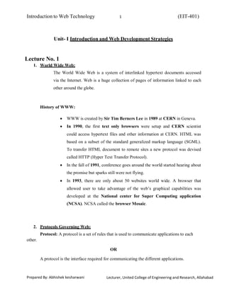 Introduction to Web Technology (EIT-401)1
Prepared By: Abhishek kesharwani Lecturer, United College of Engineering and Research, Allahabad
Unit- I Introduction and Web Development Strategies
Lecture No. 1
1. World Wide Web:
The World Wide Web is a system of interlinked hypertext documents accessed
via the Internet. Web is a huge collection of pages of information linked to each
other around the globe.
History of WWW:
WWW is created by Sir Tim Berners Lee in 1989 at CERN in Geneva.
In 1990, the first text only browsers were setup and CERN scientist
could access hypertext files and other information at CERN. HTML was
based on a subset of the standard generalized markup language (SGML).
To transfer HTML document to remote sites a new protocol was devised
called HTTP (Hyper Text Transfer Protocol).
In the fall of 1991, conference goes around the world started hearing about
the promise but sparks still were not flying.
In 1993, there are only about 50 websites world wide. A browser that
allowed user to take advantage of the web’s graphical capabilities was
developed at the National center for Super Computing application
(NCSA). NCSA called the browser Mosaic.
2. Protocols Governing Web:
other.
Protocol: A protocol is a set of rules that is used to communicate applications to each
OR
A protocol is the interface required for communicating the different applications.
 