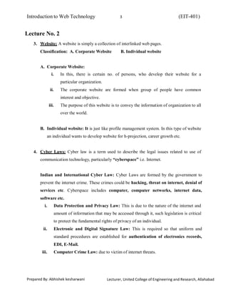 Introduction to Web Technology (EIT-401)3
Prepared By: Abhishek kesharwani Lecturer, United College of Engineering and Research, Allahabad
Lecture No. 2
3. Website: A website is simply a collection of interlinked web pages.
Classification: A. Corporate Website B. Individual website
A. Corporate Website:
i. In this, there is certain no. of persons, who develop their website for a
particular organization.
ii. The corporate website are formed when group of people have common
interest and objective.
iii. The purpose of this website is to convey the information of organization to all
over the world.
B. Individual website: It is just like profile management system. In this type of website
an individual wants to develop website for h-projection, career growth etc.
4. Cyber Laws: Cyber law is a term used to describe the legal issues related to use of
communication technology, particularly “cyberspace” i.e. Internet.
Indian and International Cyber Law: Cyber Laws are formed by the government to
prevent the internet crime. These crimes could be hacking, threat on internet, denial of
services etc. Cyberspace includes computer, computer networks, internet data,
software etc.
i. Data Protection and Privacy Law: This is due to the nature of the internet and
amount of information that may be accessed through it, such legislation is critical
to protect the fundamental rights of privacy of an individual.
ii. Electronic and Digital Signature Law: This is required so that uniform and
standard procedures are established for authentication of electronics records,
EDI, E-Mail.
iii. Computer Crime Law: due to victim of internet threats.
 