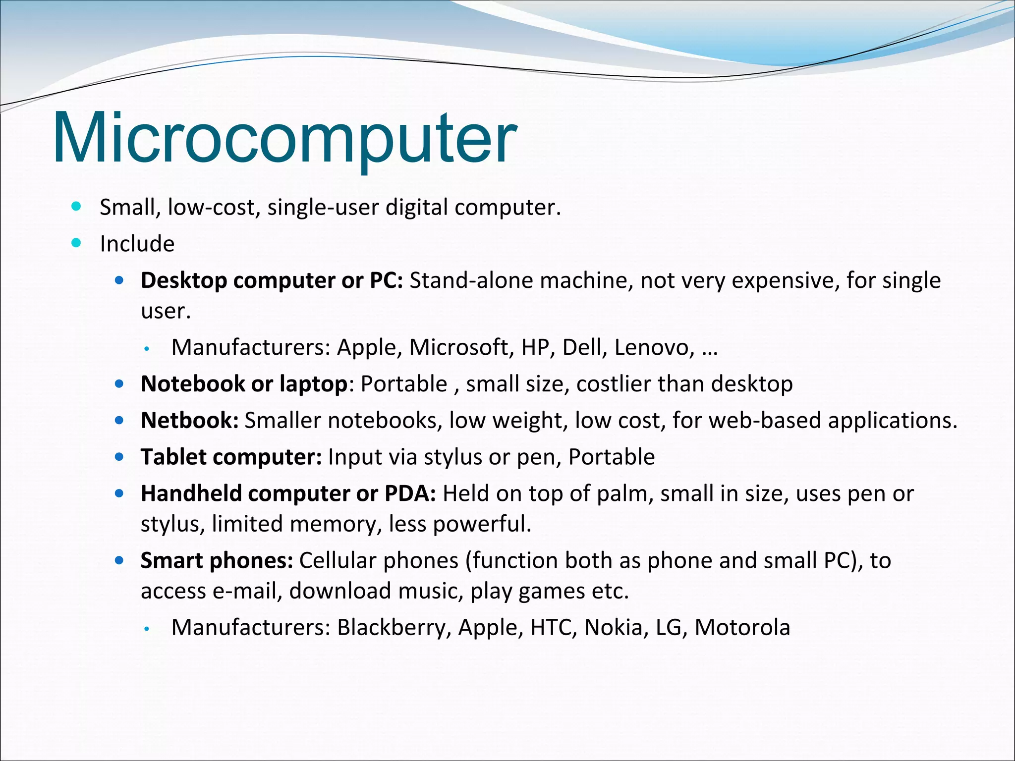 Microcomputer
 Small, low-cost, single-user digital computer.
 Include
 Desktop computer or PC: Stand-alone machine, not very expensive, for single
user.
• Manufacturers: Apple, Microsoft, HP, Dell, Lenovo, …
 Notebook or laptop: Portable , small size, costlier than desktop
 Netbook: Smaller notebooks, low weight, low cost, for web-based applications.
 Tablet computer: Input via stylus or pen, Portable
 Handheld computer or PDA: Held on top of palm, small in size, uses pen or
stylus, limited memory, less powerful.
 Smart phones: Cellular phones (function both as phone and small PC), to
access e-mail, download music, play games etc.
• Manufacturers: Blackberry, Apple, HTC, Nokia, LG, Motorola
 