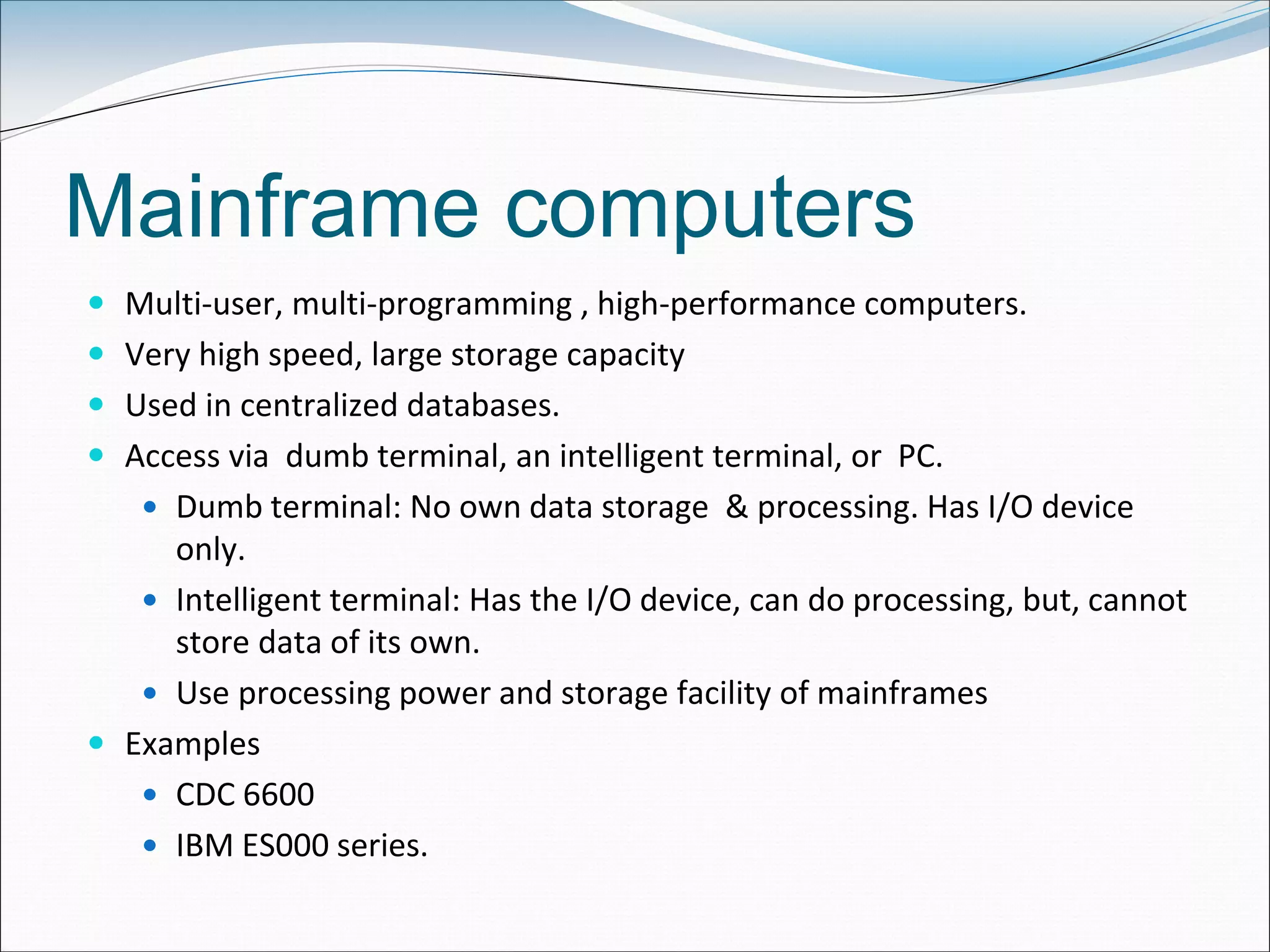 Mainframe computers
 Multi-user, multi-programming , high-performance computers.
 Very high speed, large storage capacity
 Used in centralized databases.
 Access via dumb terminal, an intelligent terminal, or PC.
 Dumb terminal: No own data storage & processing. Has I/O device
only.
 Intelligent terminal: Has the I/O device, can do processing, but, cannot
store data of its own.
 Use processing power and storage facility of mainframes
 Examples
 CDC 6600
 IBM ES000 series.
 