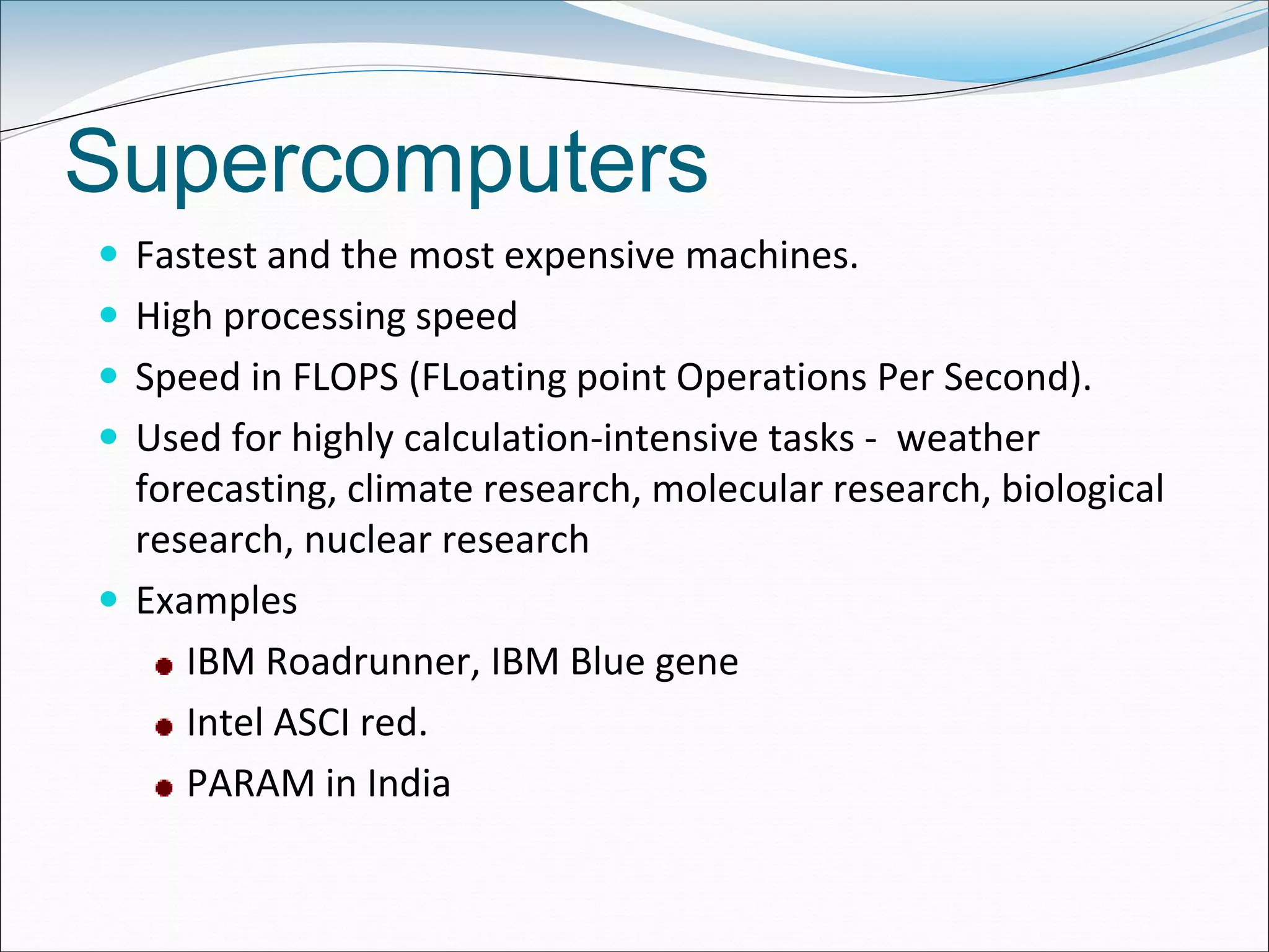 Supercomputers
 Fastest and the most expensive machines.
 High processing speed
 Speed in FLOPS (FLoating point Operations Per Second).
 Used for highly calculation-intensive tasks - weather
forecasting, climate research, molecular research, biological
research, nuclear research
 Examples
IBM Roadrunner, IBM Blue gene
Intel ASCI red.
PARAM in India
 