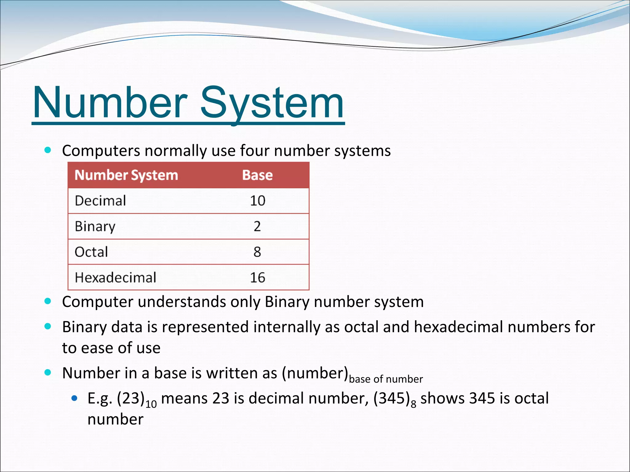 Number System
 Computers normally use four number systems
 Computer understands only Binary number system
 Binary data is represented internally as octal and hexadecimal numbers for
to ease of use
 Number in a base is written as (number)base of number
 E.g. (23)10 means 23 is decimal number, (345)8 shows 345 is octal
number
 