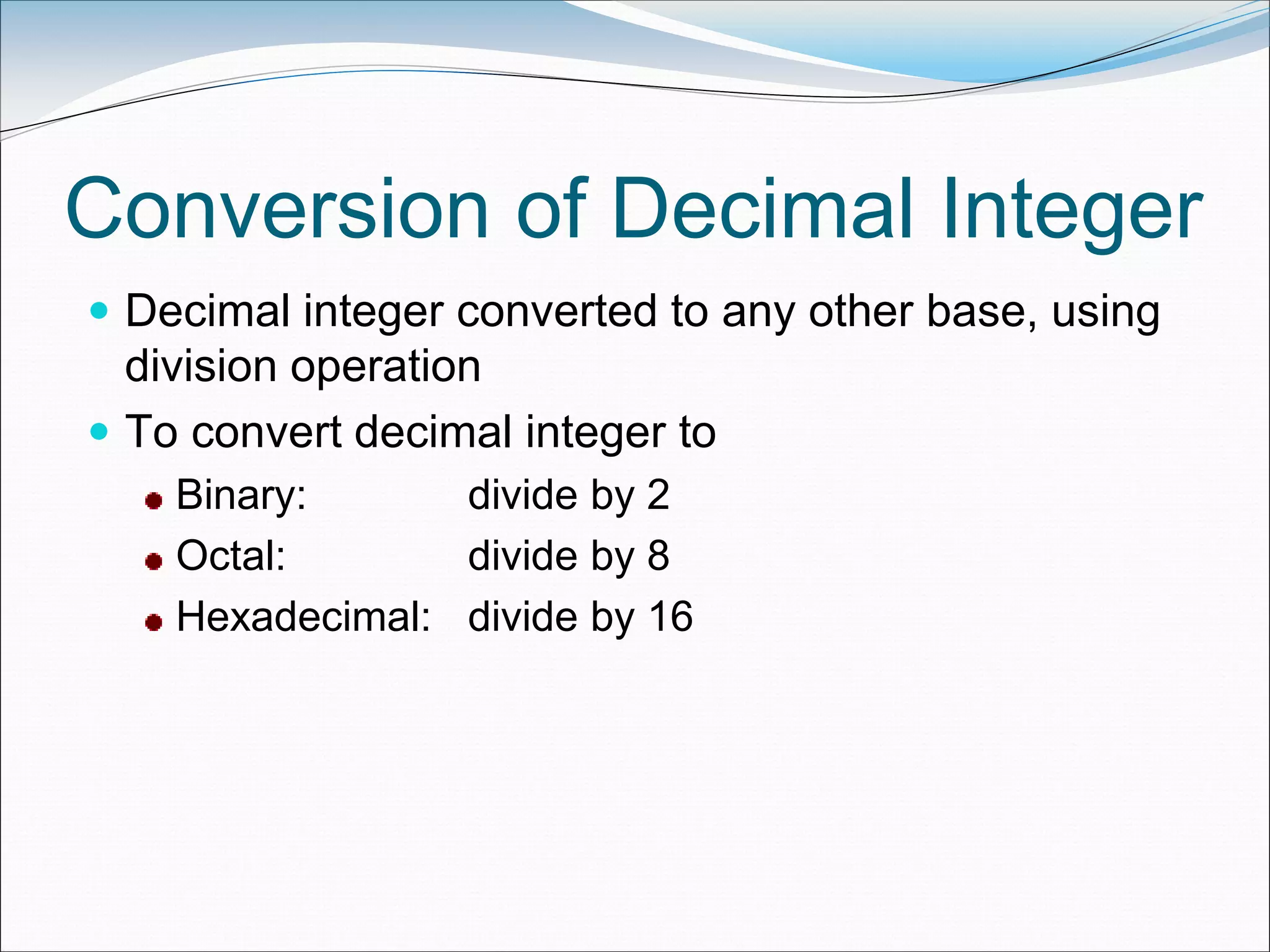 Conversion of Decimal Integer
 Decimal integer converted to any other base, using
division operation
 To convert decimal integer to
Binary: divide by 2
Octal: divide by 8
Hexadecimal: divide by 16
 