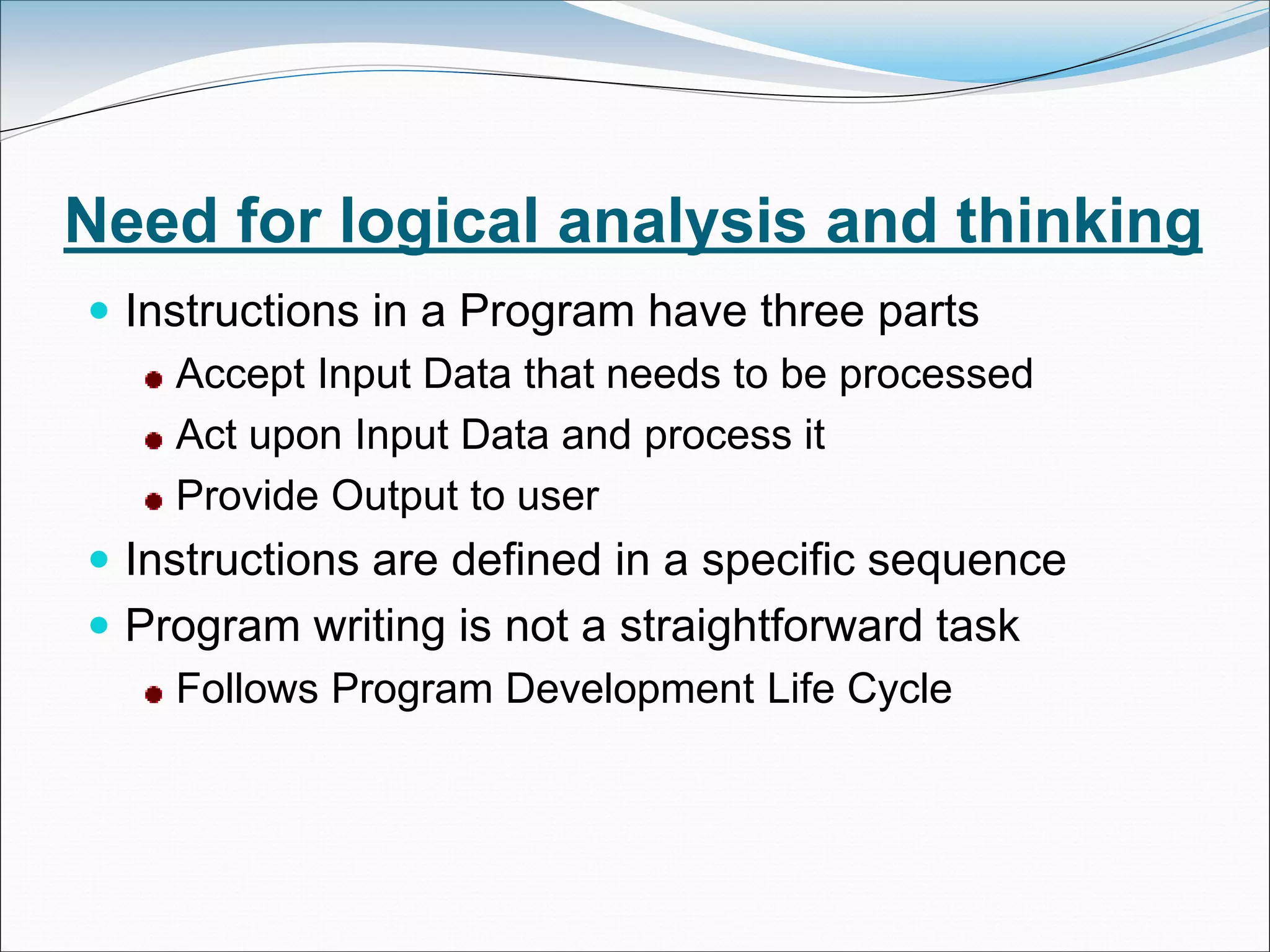 Need for logical analysis and thinking
 Instructions in a Program have three parts
Accept Input Data that needs to be processed
Act upon Input Data and process it
Provide Output to user
 Instructions are defined in a specific sequence
 Program writing is not a straightforward task
Follows Program Development Life Cycle
 