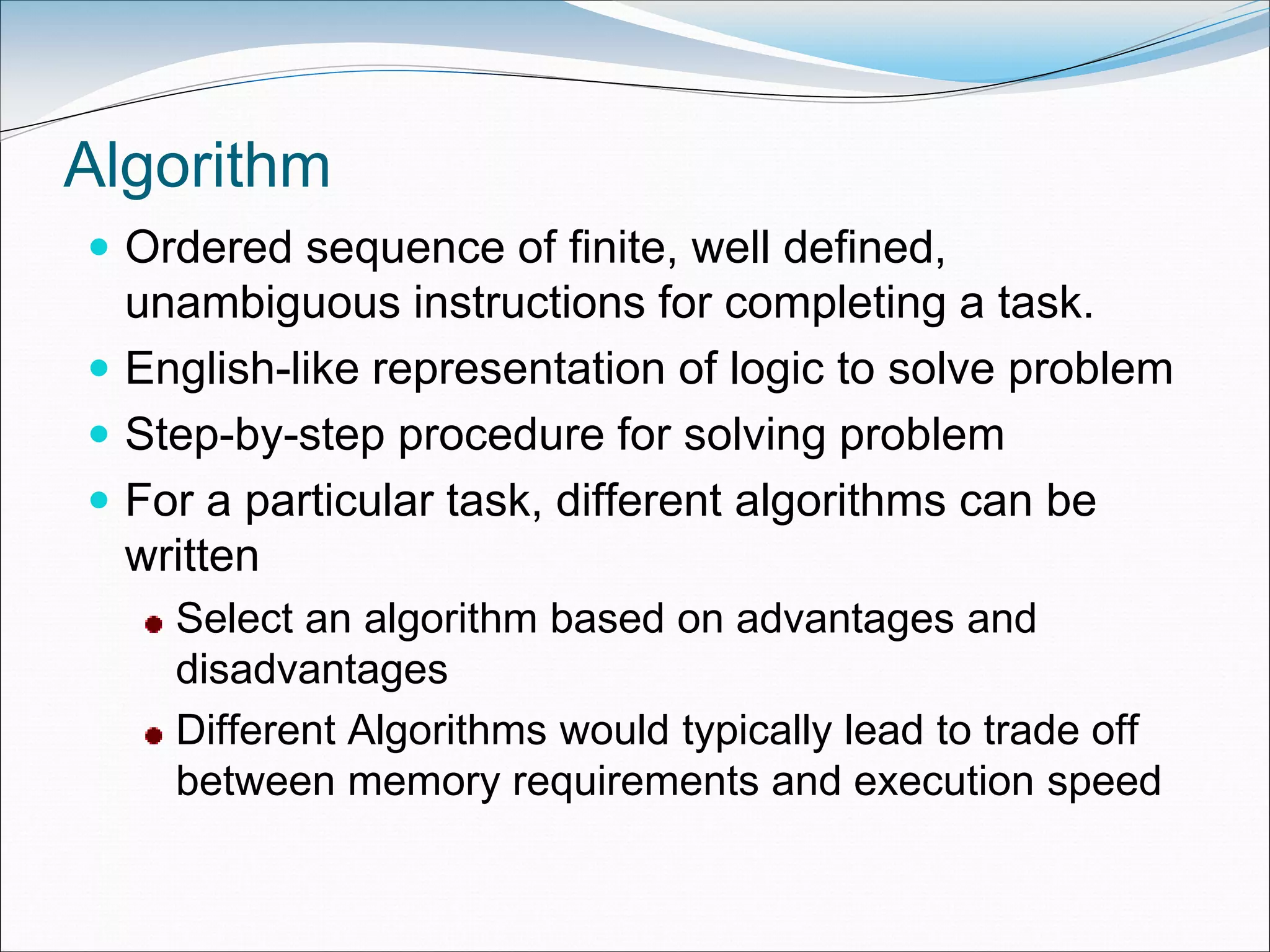 Algorithm
 Ordered sequence of finite, well defined,
unambiguous instructions for completing a task.
 English-like representation of logic to solve problem
 Step-by-step procedure for solving problem
 For a particular task, different algorithms can be
written
Select an algorithm based on advantages and
disadvantages
Different Algorithms would typically lead to trade off
between memory requirements and execution speed
 