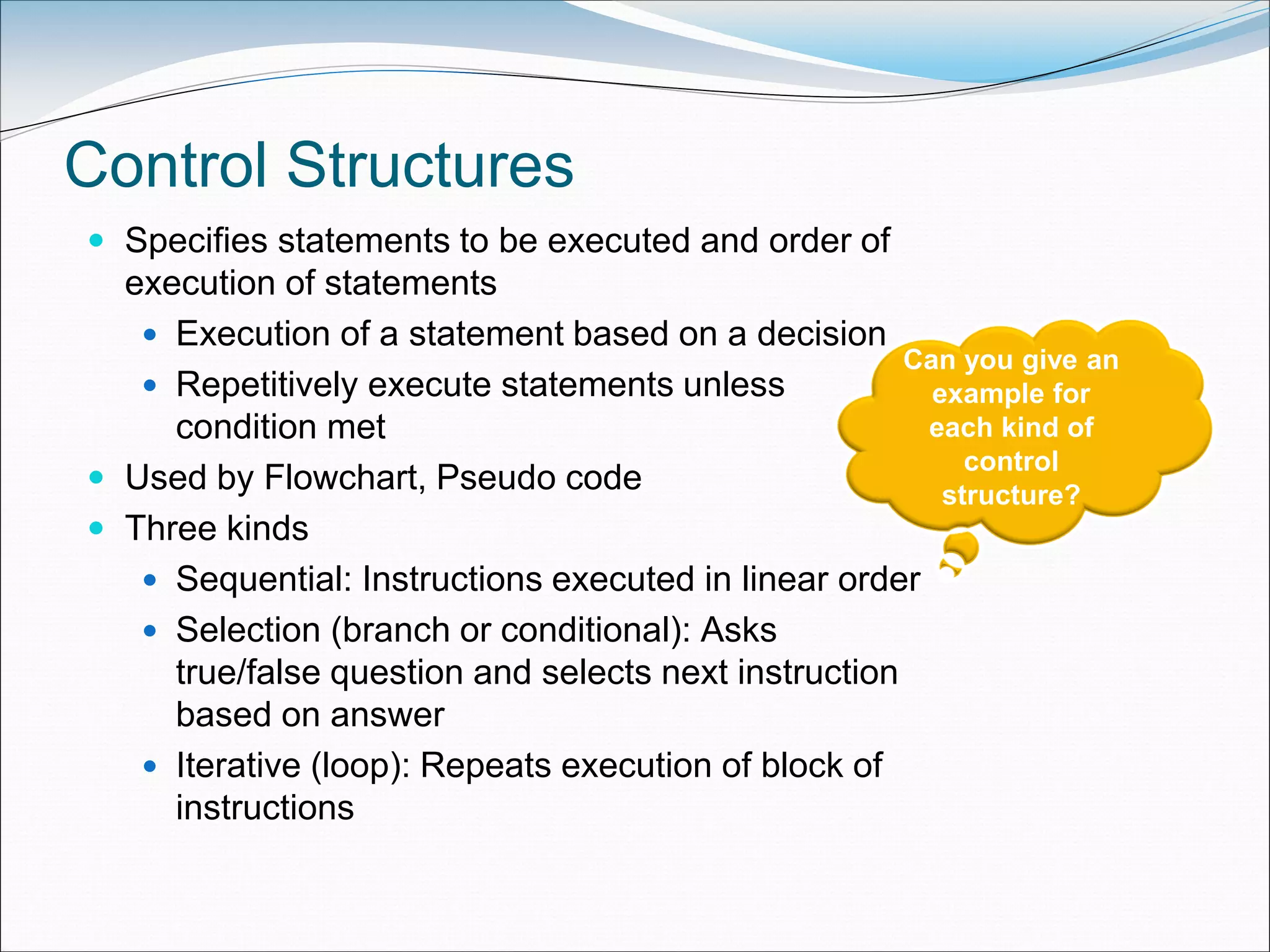 Control Structures
 Specifies statements to be executed and order of
execution of statements
 Execution of a statement based on a decision
 Repetitively execute statements unless
condition met
 Used by Flowchart, Pseudo code
 Three kinds
 Sequential: Instructions executed in linear order
 Selection (branch or conditional): Asks
true/false question and selects next instruction
based on answer
 Iterative (loop): Repeats execution of block of
instructions
Can you give an
example for
each kind of
control
structure?
 
